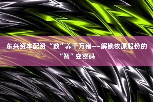 东兴资本配资 “数”养千万猪——解锁牧原股份的“智”变密码