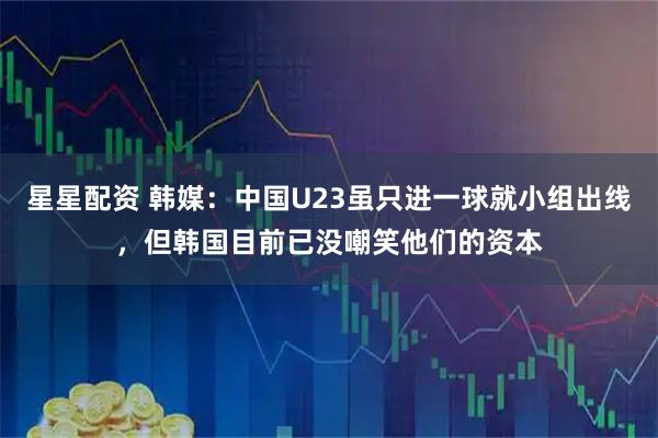 星星配资 韩媒：中国U23虽只进一球就小组出线，但韩国目前已没嘲笑他们的资本