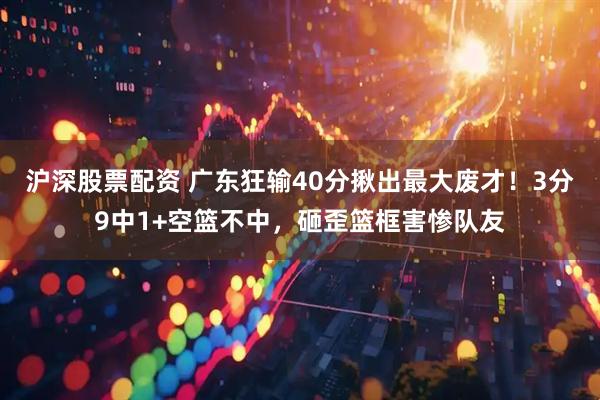 沪深股票配资 广东狂输40分揪出最大废才！3分9中1+空篮不中，砸歪篮框害惨队友