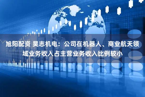 旭阳配资 昊志机电：公司在机器人、商业航天领域业务收入占主营业务收入比例较小