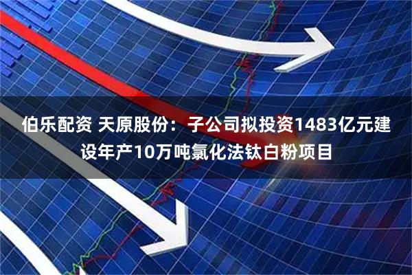 伯乐配资 天原股份：子公司拟投资1483亿元建设年产10万吨氯化法钛白粉项目