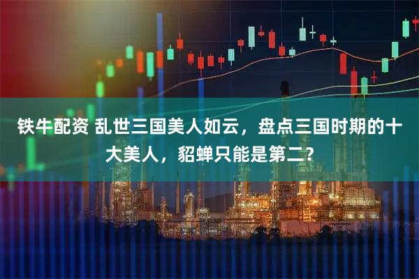 铁牛配资 乱世三国美人如云，盘点三国时期的十大美人，貂蝉只能是第二？