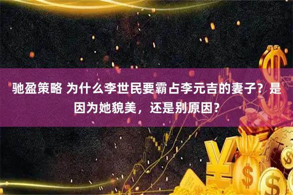 驰盈策略 为什么李世民要霸占李元吉的妻子？是因为她貌美，还是别原因？