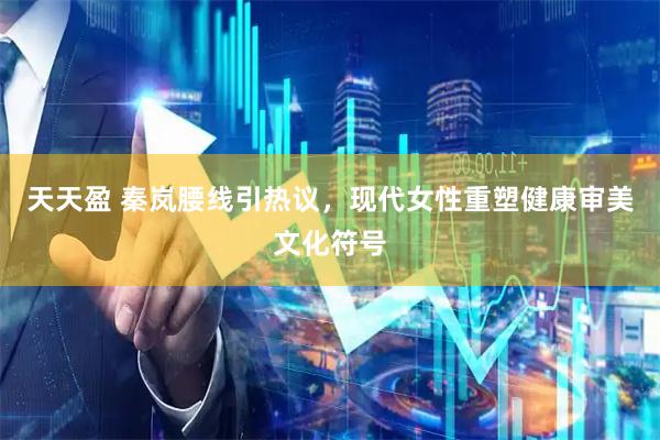 天天盈 秦岚腰线引热议，现代女性重塑健康审美文化符号