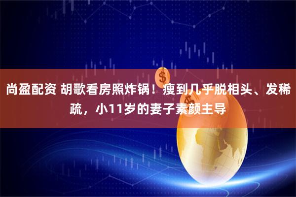尚盈配资 胡歌看房照炸锅！瘦到几乎脱相头、发稀疏，小11岁的妻子素颜主导
