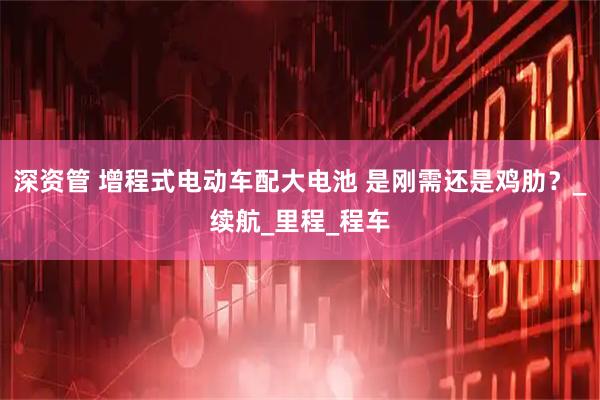 深资管 增程式电动车配大电池 是刚需还是鸡肋？_续航_里程_程车