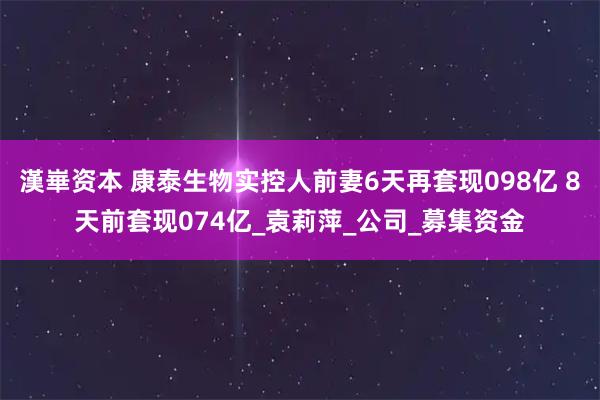 漢崋资本 康泰生物实控人前妻6天再套现098亿 8天前套现074亿_袁莉萍_公司_募集资金