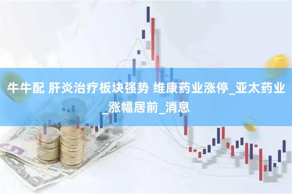 牛牛配 肝炎治疗板块强势 维康药业涨停_亚太药业_涨幅居前_消息