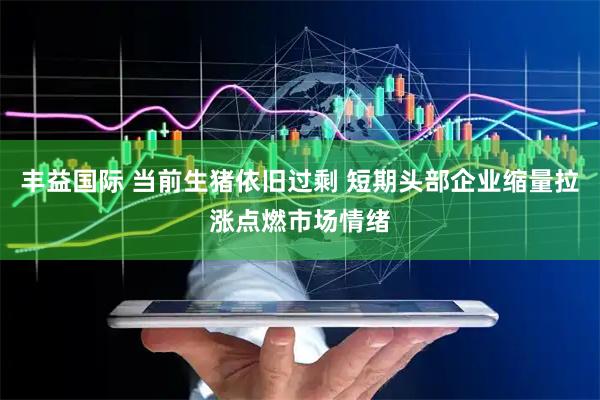 丰益国际 当前生猪依旧过剩 短期头部企业缩量拉涨点燃市场情绪